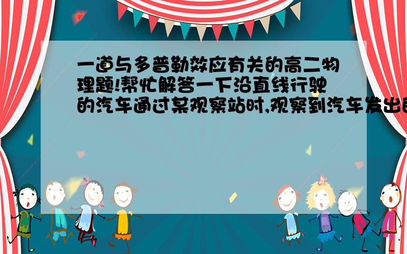 一道与多普勒效应有关的高二物理题!帮忙解答一下沿直线行驶的汽车通过某观察站时,观察到汽车发出的频率由1200Hz下降为1000Hz,已知空气中声速为340m/s,求车速? 1200=M（V+340）/340 1000=M（340-V）/