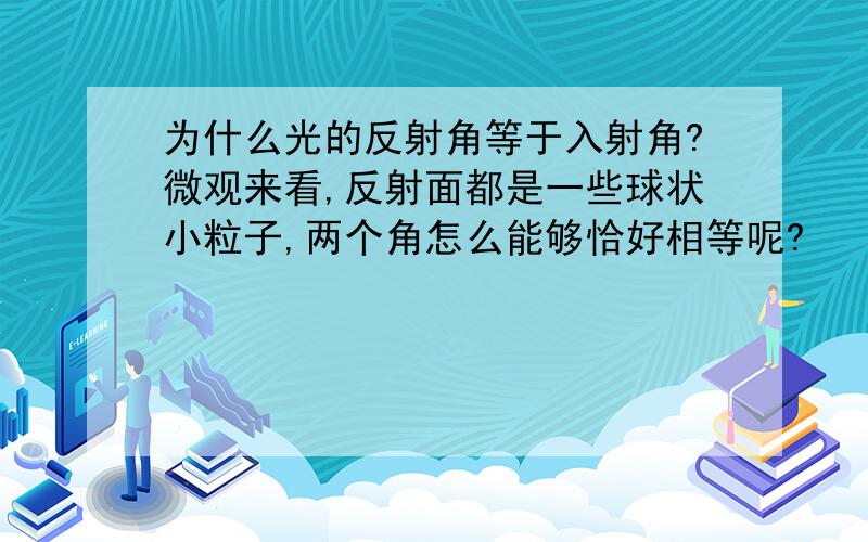 为什么光的反射角等于入射角?微观来看,反射面都是一些球状小粒子,两个角怎么能够恰好相等呢?