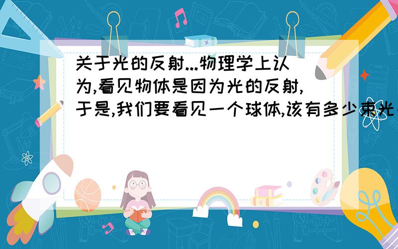 关于光的反射...物理学上认为,看见物体是因为光的反射,于是,我们要看见一个球体,该有多少束光由多少个方向射出呢?但事实上,只要用一个灯泡就可以看见球,又是为什么呢?(光都有一点发出.