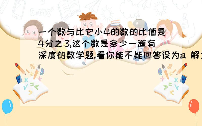 一个数与比它小4的数的比值是4分之3,这个数是多少一道有深度的数学题,看你能不能回答设为a 解方程