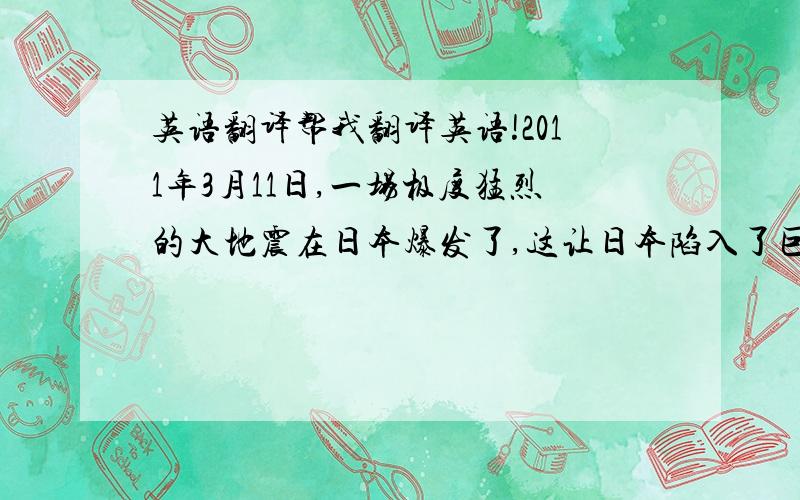 英语翻译帮我翻译英语!2011年3月11日,一场极度猛烈的大地震在日本爆发了,这让日本陷入了巨大的麻烦中.它不仅造成了超过一万人的死亡人数,而且带来了巨大的经济损失.灾难过后,在当地政