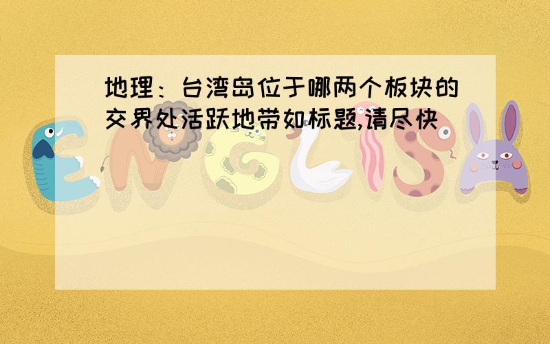 地理：台湾岛位于哪两个板块的交界处活跃地带如标题,请尽快