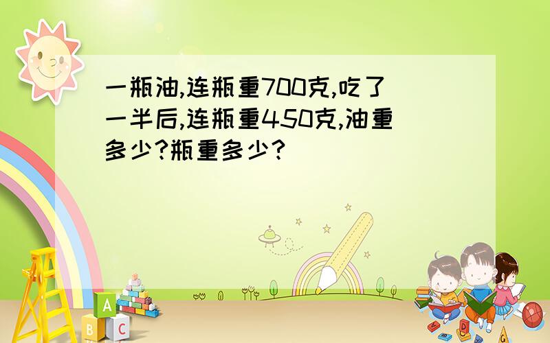 一瓶油,连瓶重700克,吃了一半后,连瓶重450克,油重多少?瓶重多少?