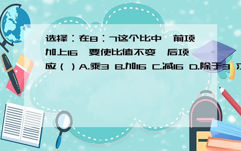 选择：在8：7这个比中,前项加上16,要使比值不变,后项应（）A.乘3 B.加16 C.减16 D.除于3 求比值：5：0.35 化简比：30厘米：2米