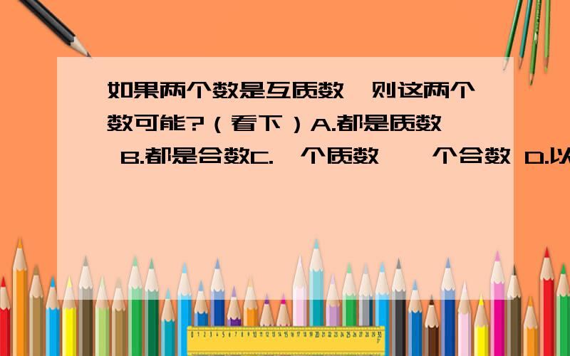 如果两个数是互质数,则这两个数可能?（看下）A.都是质数 B.都是合数C.一个质数,一个合数 D.以上答案都有可能