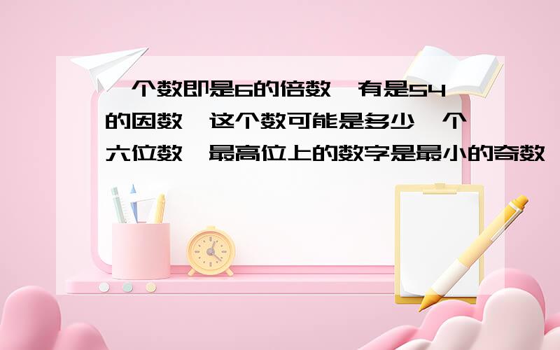 一个数即是6的倍数,有是54的因数,这个数可能是多少一个六位数,最高位上的数字是最小的奇数,万位上是最小的合数,千位上是最小的自然数,其他位上的是最小的质数,这个数是多少?