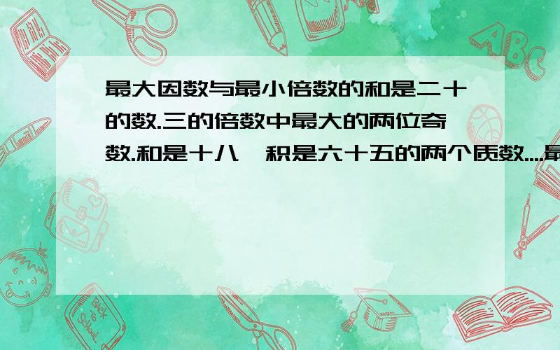 最大因数与最小倍数的和是二十的数.三的倍数中最大的两位奇数.和是十八,积是六十五的两个质数....最大因数与最小倍数的和是二十的数.三的倍数中最大的两位奇数.和是十八,积是六十五的