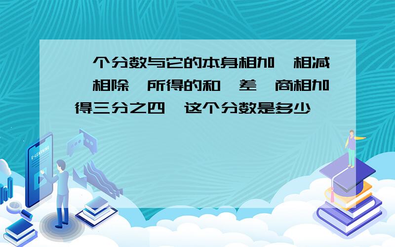 一个分数与它的本身相加,相减,相除,所得的和,差,商相加得三分之四,这个分数是多少