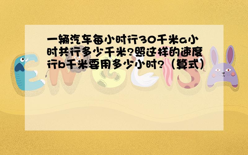 一辆汽车每小时行30千米a小时共行多少千米?照这样的速度行b千米要用多少小时?（算式）