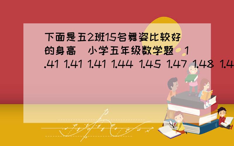 下面是五2班15名舞姿比较好的身高（小学五年级数学题)1.41 1.41 1.41 1.44 1.45 1.47 1.48 1.49 1.51 1.51 1.51 1.51 1.52 1.54 1.54 根据以上数据,你认为参赛队员身高是多 少比较合适