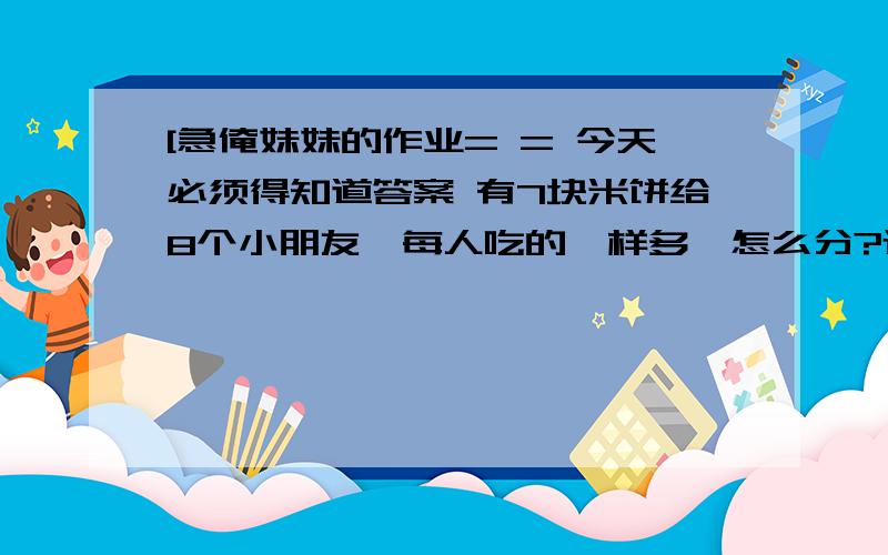 [急俺妹妹的作业= = 今天必须得知道答案 有7块米饼给8个小朋友,每人吃的一样多,怎么分?还有一个，10个苹果装6个袋，每个袋苹果必须是双数，苹果和袋都不剩