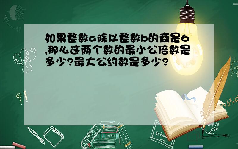 如果整数a除以整数b的商是6,那么这两个数的最小公倍数是多少?最大公约数是多少?