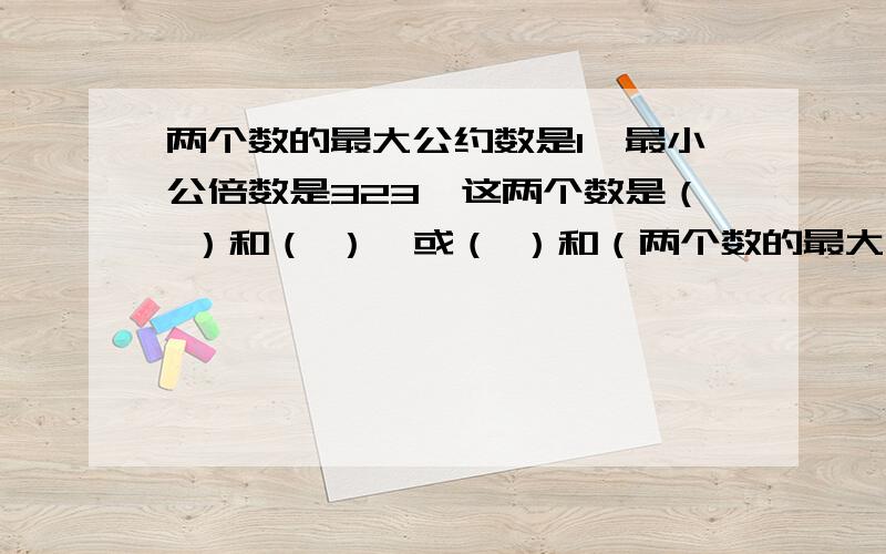 两个数的最大公约数是1,最小公倍数是323,这两个数是（ ）和（ ）,或（ ）和（两个数的最大公约数是1,最小公倍数是323,这两个数是（ ）和（ ）,或（ ）和（ ）.14、用3、4或7去除都余2的数中