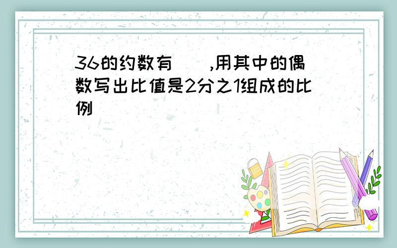 36的约数有(),用其中的偶数写出比值是2分之1组成的比例