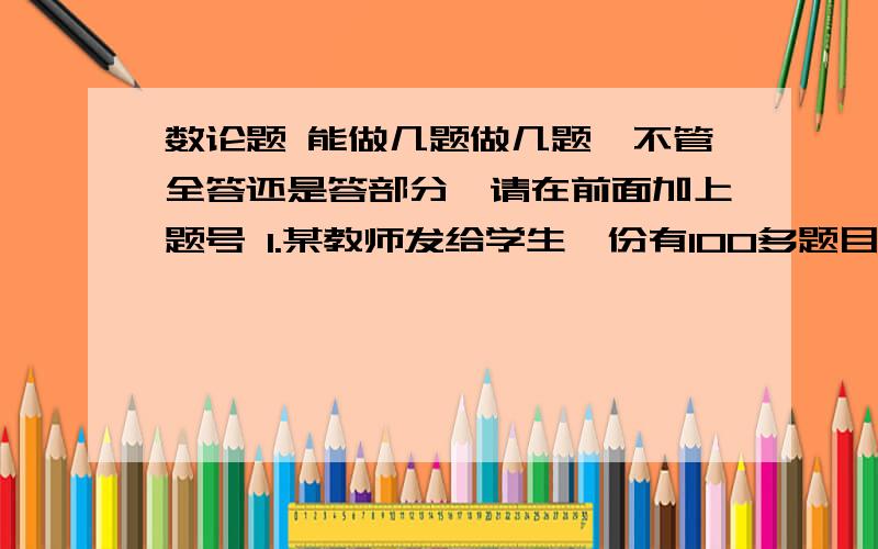 数论题 能做几题做几题,不管全答还是答部分,请在前面加上题号 1.某教师发给学生一份有100多题目的复习题,老师说,请你们回家做题号能被2和3整除的题目.同学们发现,复习题总数与布置的题