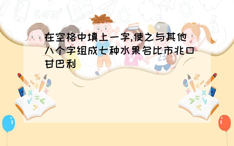 在空格中填上一字,使之与其他八个字组成七种水果名比市兆口甘巴利