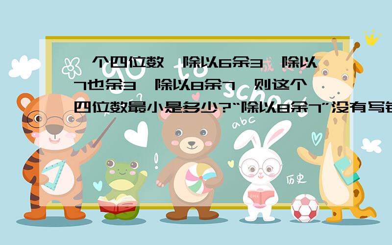 一个四位数,除以6余3,除以7也余3,除以8余7,则这个四位数最小是多少?“除以8余7”没有写错!请把解题思路写出来,