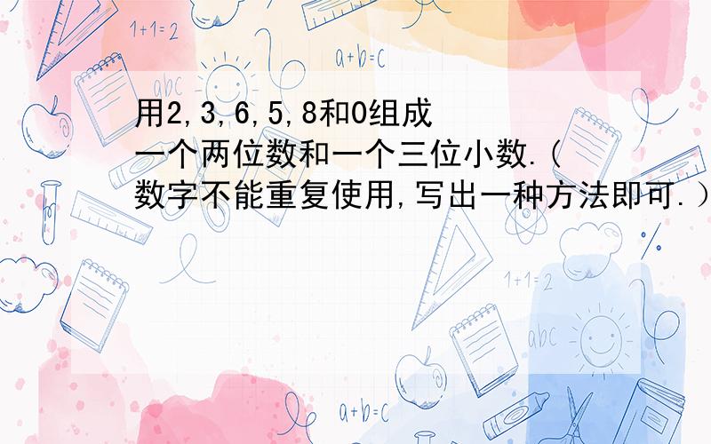 用2,3,6,5,8和0组成一个两位数和一个三位小数.(数字不能重复使用,写出一种方法即可.）1.求这两个数的和.2.求这两个数的差.3.求这两个数的积.4.求这两个数的商.