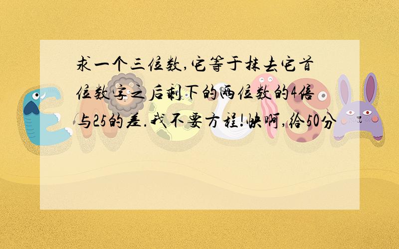 求一个三位数,它等于抹去它首位数字之后剩下的两位数的4倍与25的差.我不要方程!快啊,给50分