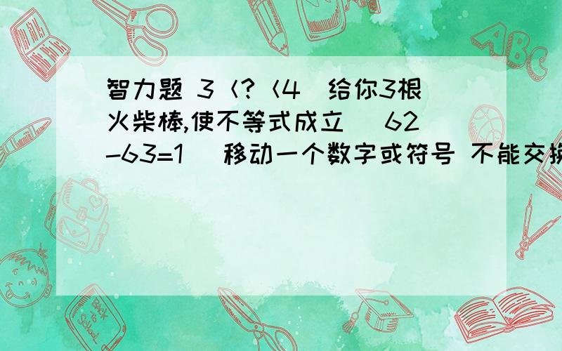 智力题 3＜?＜4（给你3根火柴棒,使不等式成立） 62-63=1 （移动一个数字或符号 不能交换）