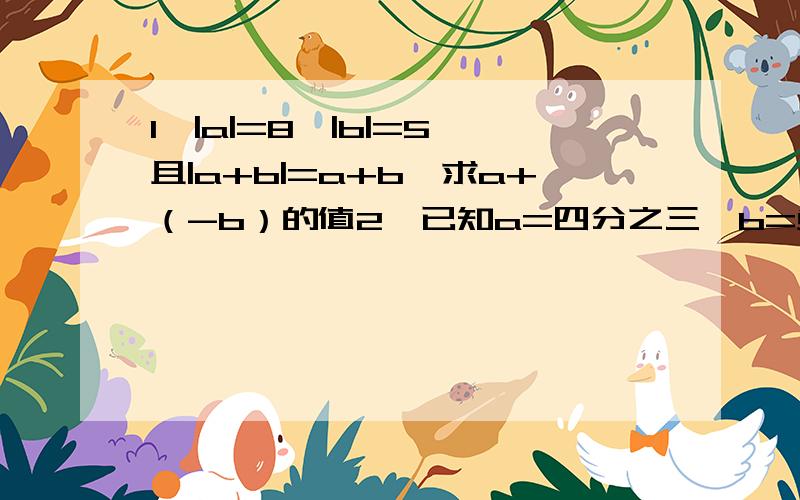 1、|a|=8,|b|=5,且|a+b|=a+b,求a+（-b）的值2、已知a=四分之三,b=负三分之二,c=二分之一,d=负六分之一,求a-b-c+d的值3、银行储蓄所办理了7件工作业务,取出950元,存进500元,取出800元,存进1200元,存进2500