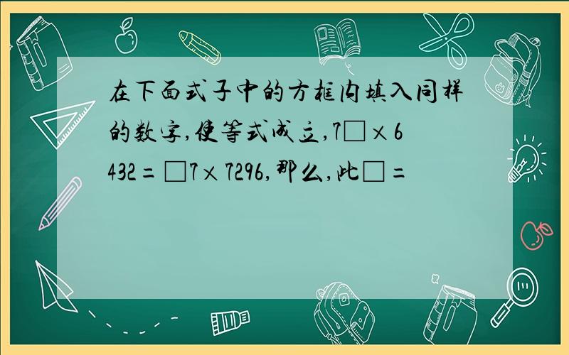 在下面式子中的方框内填入同样的数字,使等式成立,7□×6432=□7×7296,那么,此□=