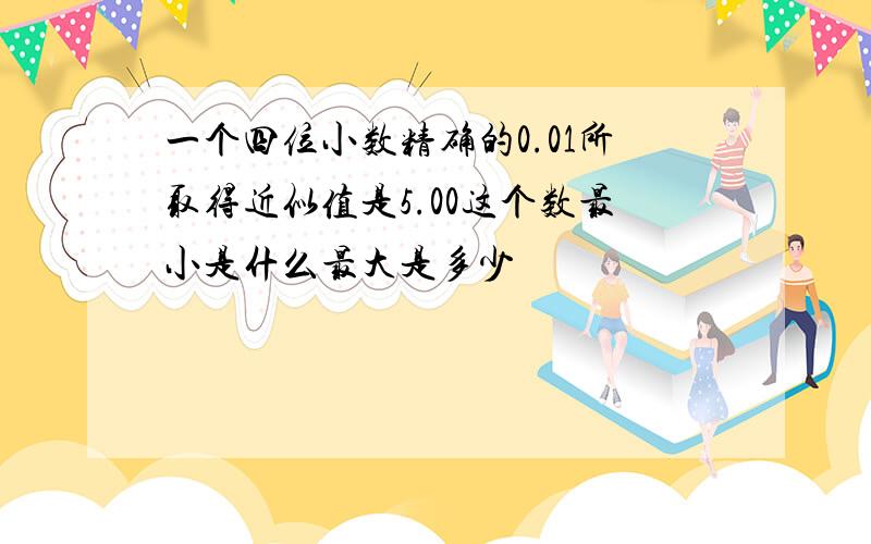 一个四位小数精确的0.01所取得近似值是5.00这个数最小是什么最大是多少