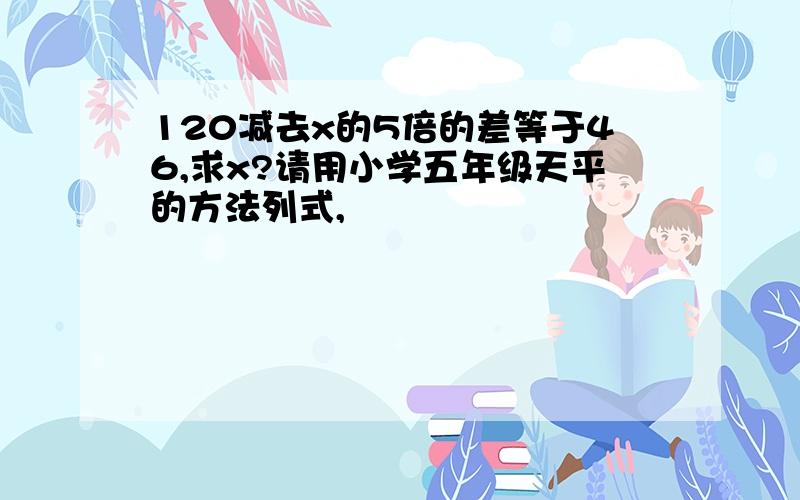 120减去x的5倍的差等于46,求x?请用小学五年级天平的方法列式,