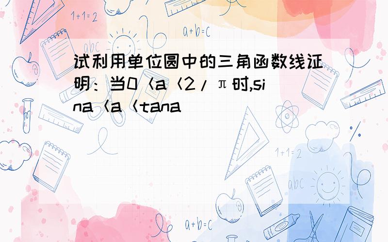 试利用单位圆中的三角函数线证明：当0＜a＜2/π时,sina＜a＜tana