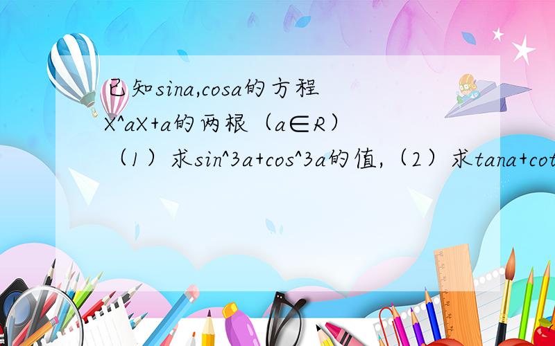 已知sina,cosa的方程X^aX+a的两根（a∈R）（1）求sin^3a+cos^3a的值,（2）求tana+cota的值.方程X^2+aX+a的两根