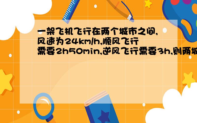 一架飞机飞行在两个城市之间,风速为24km/h,顺风飞行需要2h50min,逆风飞行需要3h,则两城市间的距离为?km解方程的每一步都有 直接设源