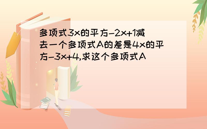 多项式3x的平方-2x+1减去一个多项式A的差是4x的平方-3x+4,求这个多项式A