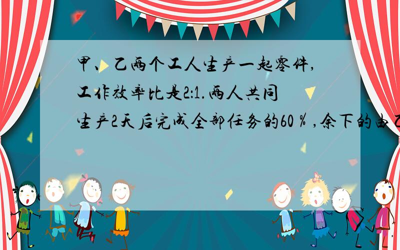 甲、乙两个工人生产一起零件,工作效率比是2：1.两人共同生产2天后完成全部任务的60％,余下的由乙单独去完成,还要几天才能完成任务?（要有过程,最好有解析）