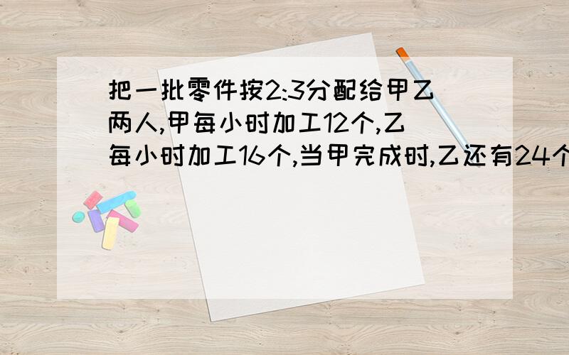 把一批零件按2:3分配给甲乙两人,甲每小时加工12个,乙每小时加工16个,当甲完成时,乙还有24个未完工,x=12 然后做什么