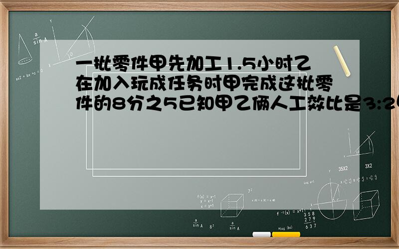 一批零件甲先加工1.5小时乙在加入玩成任务时甲完成这批零件的8分之5已知甲乙俩人工效比是3:2甲单独几小时