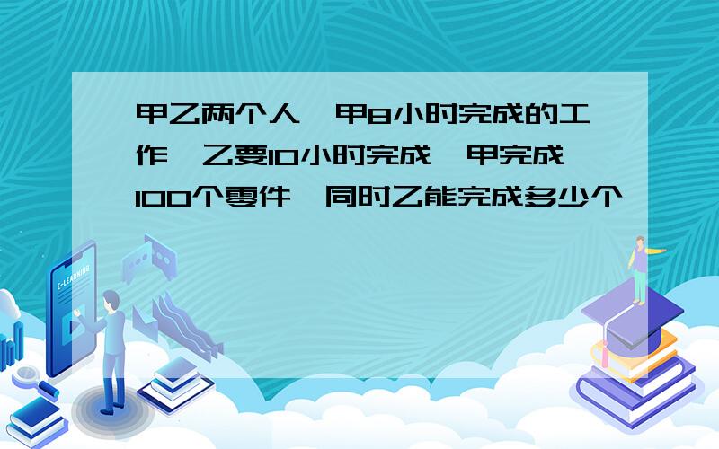 甲乙两个人,甲8小时完成的工作,乙要10小时完成,甲完成100个零件,同时乙能完成多少个