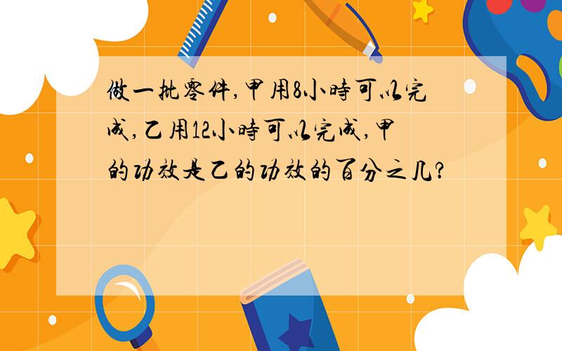 做一批零件,甲用8小时可以完成,乙用12小时可以完成,甲的功效是乙的功效的百分之几?