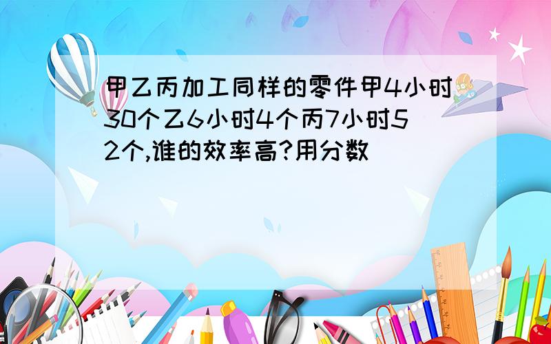 甲乙丙加工同样的零件甲4小时30个乙6小时4个丙7小时52个,谁的效率高?用分数