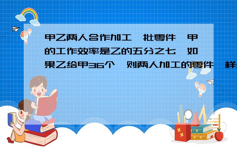 甲乙两人合作加工一批零件,甲的工作效率是乙的五分之七,如果乙给甲36个,则两人加工的零件一样多,乙加工了多少零件?