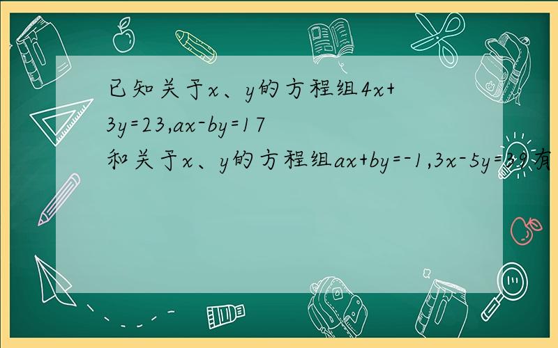 已知关于x、y的方程组4x+3y=23,ax-by=17和关于x、y的方程组ax+by=-1,3x-5y=39有相同的解,求a、b的值.be quickly！