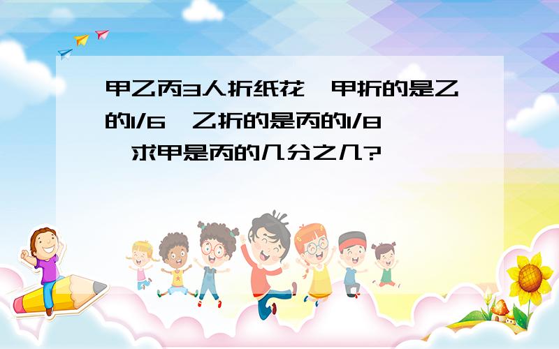 甲乙丙3人折纸花,甲折的是乙的1/6,乙折的是丙的1/8,求甲是丙的几分之几?