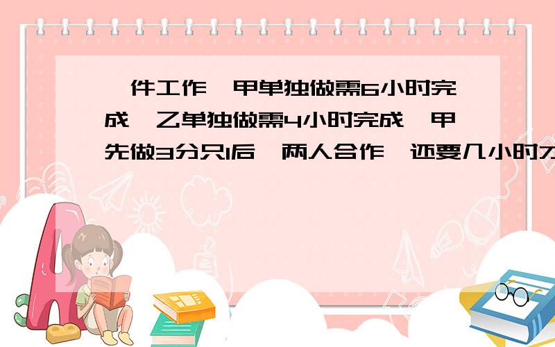 一件工作,甲单独做需6小时完成,乙单独做需4小时完成,甲先做3分只1后,两人合作,还要几小时才能做完?写算式!