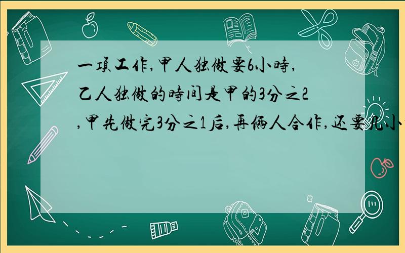 一项工作,甲人独做要6小时,乙人独做的时间是甲的3分之2,甲先做完3分之1后,再俩人合作,还要几小时完成