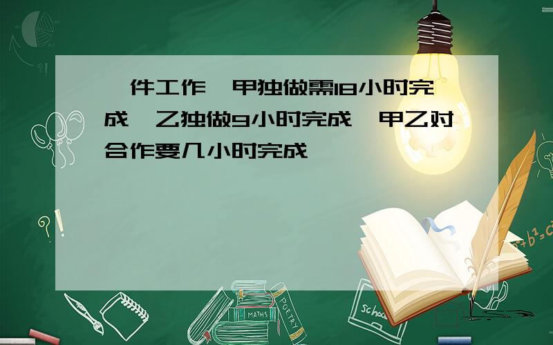 一件工作,甲独做需18小时完成,乙独做9小时完成,甲乙对合作要几小时完成