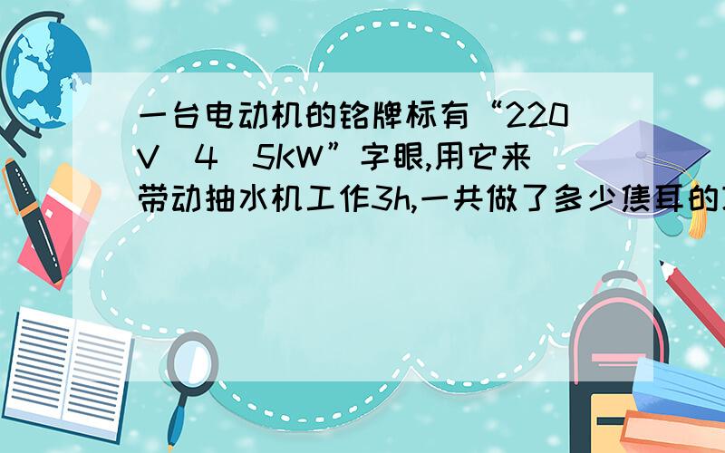 一台电动机的铭牌标有“220V　4．5KW”字眼,用它来带动抽水机工作3h,一共做了多少焦耳的功,用了多少度电,将这些电来点亮25W的电灯,可用多少小时?