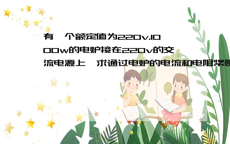 有一个额定值为220v.1000w的电炉接在220v的交流电源上,求通过电炉的电流和电阻紧急