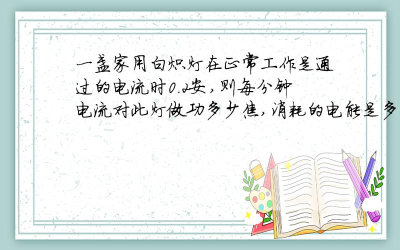一盏家用白炽灯在正常工作是通过的电流时0.2安,则每分钟电流对此灯做功多少焦,消耗的电能是多少焦要写公式和解法