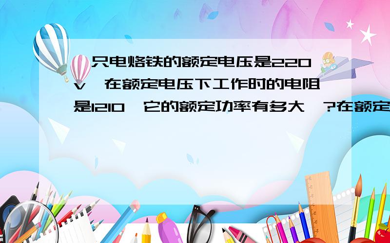 一只电烙铁的额定电压是220v,在额定电压下工作时的电阻是1210,它的额定功率有多大,?在额定电压下通电10min产生多少热量?