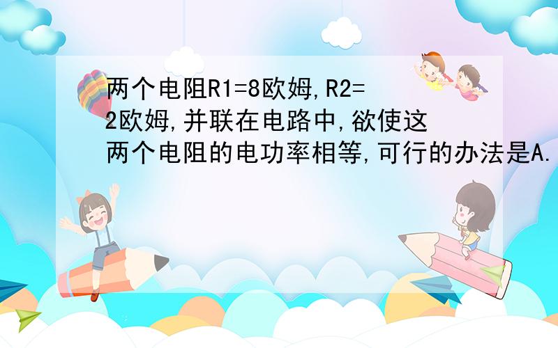 两个电阻R1=8欧姆,R2=2欧姆,并联在电路中,欲使这两个电阻的电功率相等,可行的办法是A..用一个阻值为2欧的电阻与R2串联B.用一个阻值为6欧的电阻与R2串联C.用一个阻值为6欧的电阻与R1串联D.用