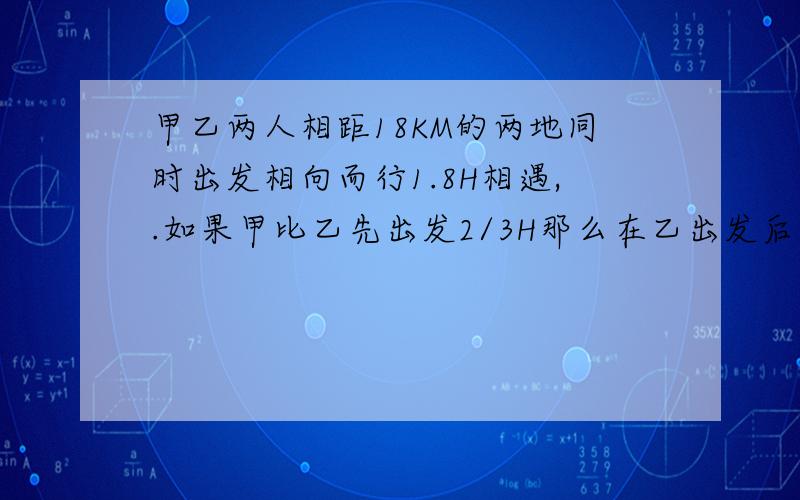 甲乙两人相距18KM的两地同时出发相向而行1.8H相遇,.如果甲比乙先出发2/3H那么在乙出发后1.5H两人相遇求甲乙速度.